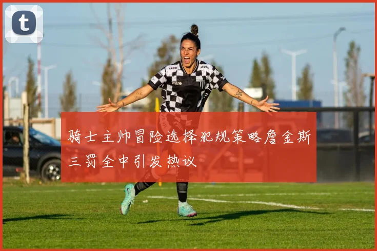 骑士主帅冒险选择犯规策略詹金斯三罚全中引发热议