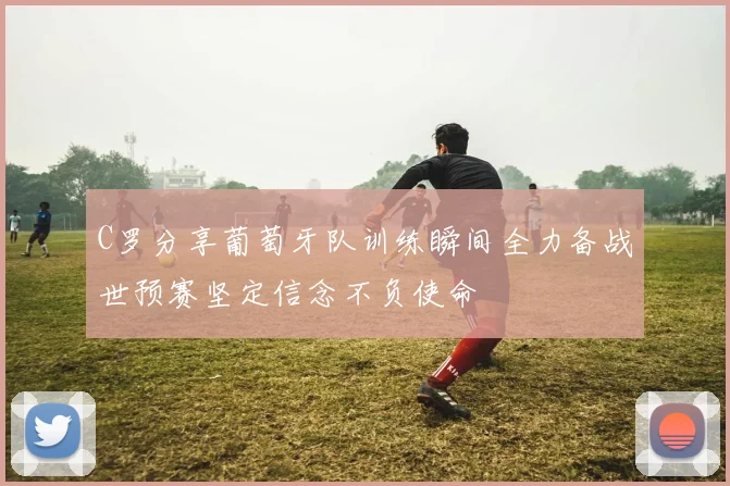 C罗分享葡萄牙队训练瞬间全力备战世预赛坚定信念不负使命