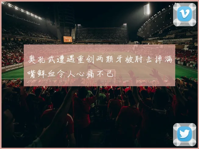奥孔武遭遇重创两颗牙被肘击掉满嘴鲜血令人心痛不已