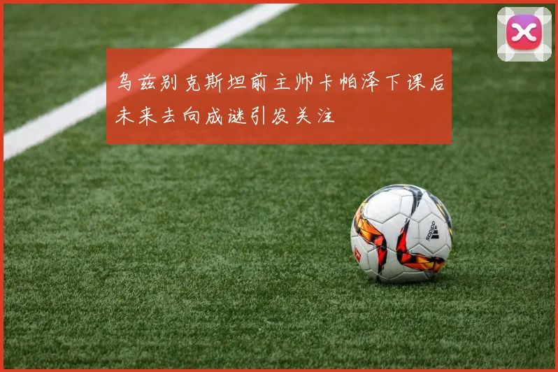 乌兹别克斯坦前主帅卡帕泽下课后未来去向成谜引发关注