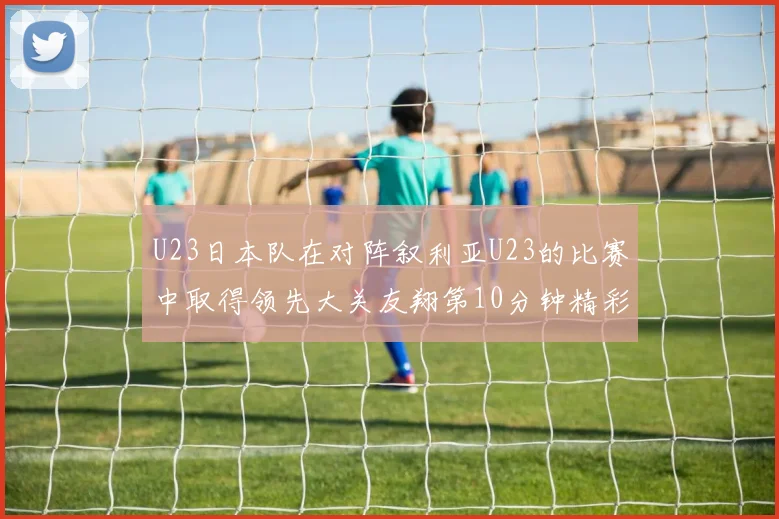 U23日本队在对阵叙利亚U23的比赛中取得领先大关友翔第10分钟精彩进球