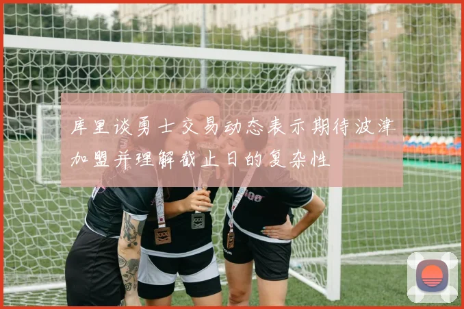 库里谈勇士交易动态表示期待波津加盟并理解截止日的复杂性