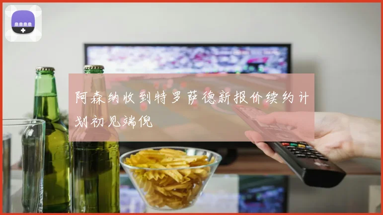 阿森纳收到特罗萨德新报价续约计划初见端倪