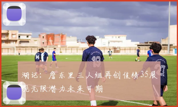 湖记：詹东里三人组再创佳绩35展现无限潜力未来可期