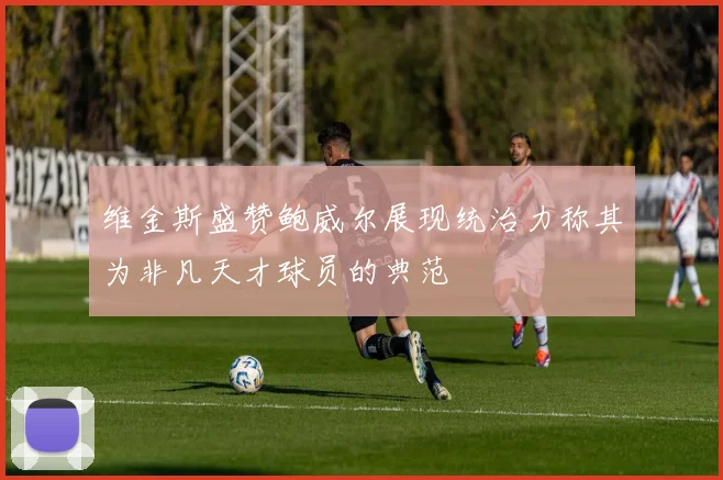 维金斯盛赞鲍威尔展现统治力称其为非凡天才球员的典范