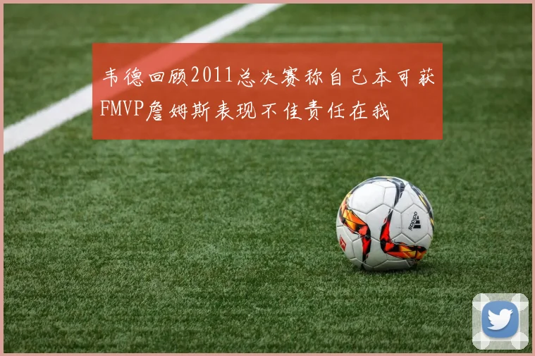 韦德回顾2011总决赛称自己本可获FMVP詹姆斯表现不佳责任在我