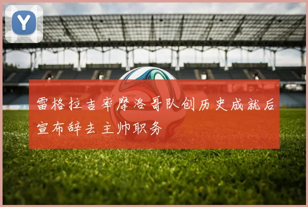 雷格拉吉率摩洛哥队创历史成就后宣布辞去主帅职务